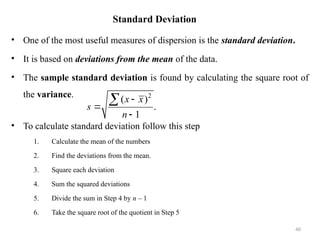Standard Deviation
• One of the most useful measures of dispersion is the standard deviation.
• It is based on deviations from the mean of the data.
• The sample standard deviation is found by calculating the square root of
the variance.
• To calculate standard deviation follow this step
1. Calculate the mean of the numbers
2. Find the deviations from the mean.
3. Square each deviation
4. Sum the squared deviations
5. Divide the sum in Step 4 by n – 1
6. Take the square root of the quotient in Step 5
40
2
( )
.
1
x x
s
n




 