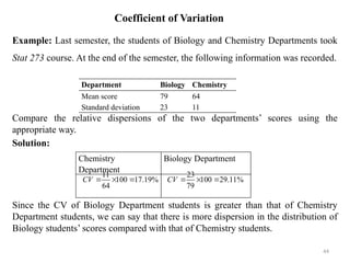 Coefficient of Variation
Example: Last semester, the students of Biology and Chemistry Departments took
Stat 273 course. At the end of the semester, the following information was recorded.
Compare the relative dispersions of the two departments’ scores using the
appropriate way.
Solution:
Since the CV of Biology Department students is greater than that of Chemistry
Department students, we can say that there is more dispersion in the distribution of
Biology students’ scores compared with that of Chemistry students.
44
Department Biology Chemistry
Mean score 79 64
Standard deviation 23 11
Chemistry
Department
Biology Department
23
100 29.11%
79
CV   
11
100 17.19%
64
CV   
 