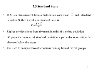 2.5 Standard Score
• If X is a measurement from a distribution with mean and standard
deviation S, then its value in standard units is
• Z gives the deviations from the mean in units of standard deviation
• Z gives the number of standard deviation a particular observation lie
above or below the mean.
• It is used to compare two observations coming from different groups
45
X
S
X
X
Z


 