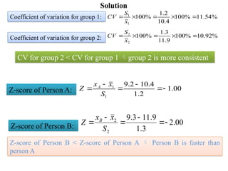 00
.
1
2
.
1
4
.
10
2
.
9
1
1






S
x
x
Z A
00
.
2
3
.
1
9
.
11
3
.
9
2
2






S
x
x
Z B
Coefficient of variation for group 1:
Z-score of Person B:
Z-score of Person A:
%
54
.
11
%
100
4
.
10
2
.
1
%
100
1
1





x
S
CV
Coefficient of variation for group 2: %
92
.
10
%
100
9
.
11
3
.
1
%
100
2
2





x
S
CV
CV for group 2 < CV for group 1 group 2 is more consistent
Z-score of Person B < Z-score of Person A  Person B is faster than
person A
Solution
 
