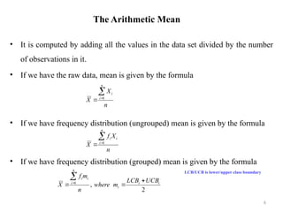 The Arithmetic Mean
• It is computed by adding all the values in the data set divided by the number
of observations in it.
• If we have the raw data, mean is given by the formula
• If we have frequency distribution (ungrouped) mean is given by the formula
• If we have frequency distribution (grouped) mean is given by the formula
LCB/UCB is lower/upper class boundary
6
n
X
X
n
i
i


 1
n
X
f
X
n
i
i
i


 1
2
,
1 i
i
i
n
i
i
i
UCB
LCB
m
where
n
m
f
X





 