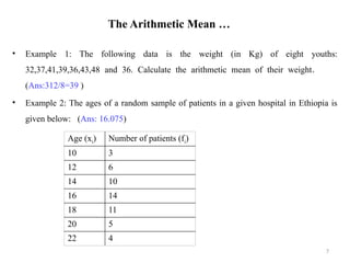 The Arithmetic Mean …
• Example 1: The following data is the weight (in Kg) of eight youths:
32,37,41,39,36,43,48 and 36. Calculate the arithmetic mean of their weight.
(Ans:312/8=39 )
• Example 2: The ages of a random sample of patients in a given hospital in Ethiopia is
given below: (Ans: 16.075)
7
Age (xi) Number of patients (fi)
10 3
12 6
14 10
16 14
18 11
20 5
22 4
 