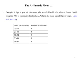 The Arithmetic Mean …
• Example 3: Age in year of 20 women who attended health education at Jimma Health
center in 1986 is summarized in the table. What is the mean age of these women. (Ans:
670/20=33.5)
8
Time (in seconds) Number of students
23-26 3
27-30 4
31-34 3
35-38 5
39-42 5
 