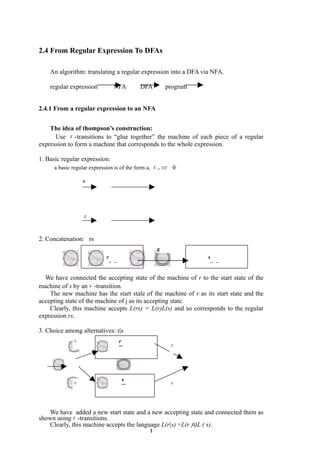 2.4 From Regular Expression To DFAs

    An algorithm: translating a regular expression into a DFA via NFA.

    regular expression         NFA       DFA         program


2.4.1 From a regular expression to an NFA


    The idea of thompson’s construction:
      Use ε-transitions to “glue together” the machine of each piece of a regular
expression to form a machine that corresponds to the whole expression.

1. Basic regular expression:
      a basic regular expression is of the form a, ε,or φ

                 a




                 ε


2. Concatenation: rs
                                                 ε
                           r                                    s
                           ¨¨                                   ¨¨

  We have connected the accepting state of the machine of r to the start state of the
machine of s by anε-transition.
    The new machine has the start stale of the machine of r as its start state and the
accepting state of the machine of j as its accepting state.
    Clearly, this machine accepts L(rs) = L(r)L(s) and so corresponds to the regular
expression rs.

3. Choice among alternatives: r|s
             ε                  r
                                ¨¨                    ε




                                 s
             ε                                        ε
                                 ¨¨



   We have added a new start state and a new accepting state and connected them as
shown usingε-transitions.
   Clearly, this machine accepts the language L(r|s) =L(r )UL ( s).
                                             1
 