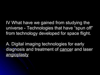 IV What have we gained from studying the universe - Technologies that have “spun off” from technology developed for space flight. A. Digital imaging technologies for early diagnosis and treatment of  cance r and laser  angioplasty 