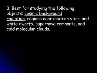 3. Best for studying the following objects:  cosmic background radiation , regions near neutron stars and white dwarfs, supernova remnants, and cold molecular clouds. 