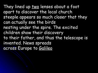 They lined up  two  lenses about a foot apart to discover the local church steeple appears so much closer that they can actually see the birds nesting under the spire. The excited children show their discovery to their father, and thus the telescope is invented. News spreads across Europe to  Galileo 