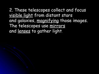 2. These telescopes collect and focus  visible light  from distant stars and galaxies,  magnifying  those images. The telescopes use  mirrors and  lenses  to gather light . 