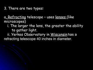 3. There are two types: a . Refracting  telescope – uses  lenses  (like microscopes) i. The larger the lens, the greater the ability  to gather light. ii. Yerkes Observatory in  Wisconsin   has a refracting telescope 40 inches in diameter. 