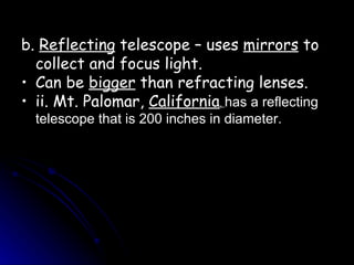 b.  Reflecting  telescope – uses  mirrors  to collect and focus light. Can be  bigger  than refracting lenses.  ii. Mt. Palomar,  California ,  has a reflecting telescope that is 200 inches in diameter. 