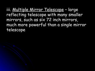 iii.  Multiple Mirror Telescope  – large reflecting telescope with many smaller mirrors, such as six 72 inch mirrors, much more powerful than a single mirror telescope 