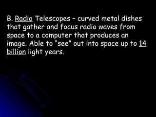 B.  Radio  Telescopes – curved metal dishes that gather and focus radio waves from space to a computer that produces an image. Able to “see” out into space up to  14 billion  light years. 
