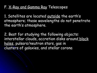 F.  X-Ray and Gamma Ray  Telescopes 1. Satellites are located  outside  the earth’s atmosphere; these wavelengths do not penetrate the earth’s atmosphere. 2. Best for studying the following objects: interstellar clouds, accretion disks around  black   holes , pulsars/neutron stars, gas in clusters of galaxies, and stellar corona 