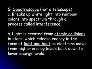 G.  Spectroscope  (not a telescope) 1. Breaks up white light into rainbow colors into spectrum through a process called  interference. a. Light is created from  atomic collisions  in stars, which release energy in the form of  light and heat  as electrons move from higher energy levels back down to lower energy levels. 