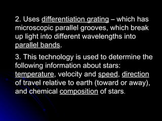 2. Uses  differentiation grating  – which has microscopic parallel grooves, which break up light into different wavelengths into  parallel bands . 3. This technology is used to determine the following information about stars:  temperature , velocity and  speed ,  direction  of travel relative to earth (toward or away), and chemical  composition  of stars . 