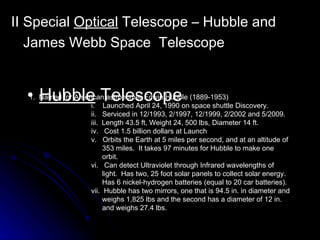 II Special  Optical  Telescope – Hubble and James Webb Space  Telescope   Hubble  Telescope 1.  Named for American astronomer Edwin Hubble (1889-1953) i.  Launched April 24, 1990 on space shuttle Discovery. ii.  Serviced in 12/1993, 2/1997, 12/1999, 2/2002 and 5/2009. iii.  Length 43.5 ft, Weight 24, 500 lbs, Diameter 14 ft. iv.  Cost 1.5 billion dollars at Launch v.  Orbits the Earth at 5 miles per second, and at an altitude of  353 miles.  It takes 97 minutes for Hubble to make one  orbit. vi.  Can detect Ultraviolet through Infrared wavelengths of  light.  Has two, 25 foot solar panels to collect solar energy. Has 6 nickel-hydrogen batteries (equal to 20 car batteries). vii.  Hubble has two mirrors, one that is 94.5 in. in diameter and  weighs 1,825 lbs and the second has a diameter of 12 in.  and weighs 27.4 lbs.  