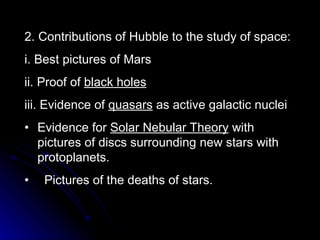 2. Contributions of Hubble to the study of space: i. Best pictures of Mars ii. Proof of  black holes iii. Evidence of  quasars  as active galactic nuclei Evidence for  Solar Nebular Theory  with pictures of discs surrounding new stars with protoplanets. Pictures of the deaths of stars. 