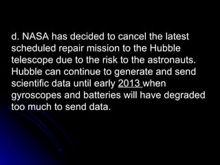 d. NASA has decided to cancel the latest scheduled repair mission to the Hubble telescope due to the risk to the astronauts. Hubble can continue to generate and send scientific data until early  2013  when gyroscopes and batteries will have degraded too much to send data. 
