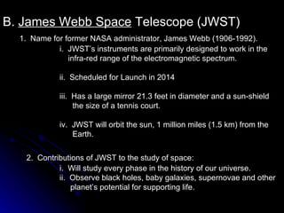 B.  James Webb Space  Telescope (JWST) 1.  Name for former NASA administrator, James Webb (1906-1992). i.  JWST’s instruments are primarily designed to work in the  infra-red range of the electromagnetic spectrum. ii.  Scheduled for Launch in 2014 iii.  Has a large mirror 21.3 feet in diameter and a sun-shield  the size of a tennis court. iv.  JWST will orbit the sun, 1 million miles (1.5 km) from the  Earth. 2.  Contributions of JWST to the study of space: i.  Will study every phase in the history of our universe. ii.  Observe black holes, baby galaxies, supernovae and other  planet’s potential for supporting life. 