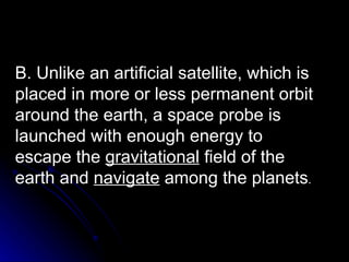 B. Unlike an artificial satellite, which is placed in more or less permanent orbit around the earth, a space probe is launched with enough energy to escape the  gravitational  field of the earth and  navigate  among the planets . 