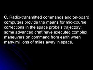 C.  Radio -transmitted commands and on-board computers provide the means for  mid-course   corrections  in the space probe's trajectory; some advanced craft have executed complex maneuvers on command from earth when many  millions  of miles away in space. 