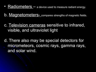 Radiometers  –  a device used to measure radiant energy. b.  Magnetometers-  compares strengths of magnetic fields. c.  Television cameras  sensitive to infrared, visible, and ultraviolet light d. There also may be special detectors for micrometeors, cosmic rays, gamma rays, and solar wind. 