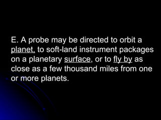 E. A probe may be directed to orbit a  planet,  to soft-land instrument packages on a planetary  surface , or to  fly by  as close as a few thousand miles from one or more planets. 