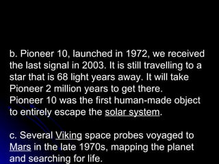 b. Pioneer 10, launched in 1972, we received the last signal in 2003. It is still travelling to a star that is 68 light years away. It will take Pioneer 2 million years to get there.  Pioneer 10 was the first human-made object to entirely escape the  solar system .  c. Several  Viking  space probes voyaged to  Mars  in the late 1970s, mapping the planet and searching for life. 