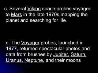 d. The  Voyager  probes, launched in 1977, returned spectacular photos and data from brushes by  Jupiter,   Saturn, Uranus, Neptune , and their moons c. Several  Viking  space probes voyaged to  Mars  in the late 1970s,mapping the planet and searching for life . 