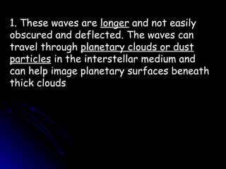 1. These waves are  longer  and not easily obscured and deflected. The waves can travel through  planetary clouds or dust   particles  in the interstellar medium and can help image planetary surfaces beneath thick clouds 