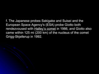 f. The Japanese probes Sakigake and Suisei and the European Space Agency's (ESA) probe Giotto both rendezvoused with  Halley’s comet  in 1986, and Giotto also came within 125 mi (200 km) of the nucleus of the comet Grigg-Skjellerup in 1992. 