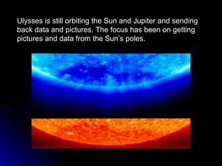 Ulysses is still orbiting the Sun and Jupiter and sending back data and pictures. The focus has been on getting pictures and data from the Sun’s poles. 