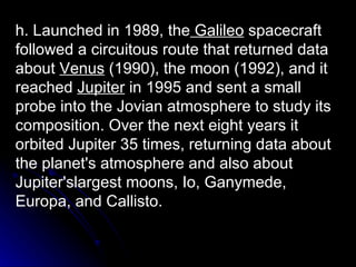 h. Launched in 1989, the  Galileo  spacecraft followed a circuitous route that returned data about  Venus  (1990), the moon (1992), and it reached  Jupiter  in 1995 and sent a small probe into the Jovian atmosphere to study its composition. Over the next eight years it orbited Jupiter 35 times, returning data about the planet's atmosphere and also about Jupiter'slargest moons, Io, Ganymede, Europa, and Callisto. 