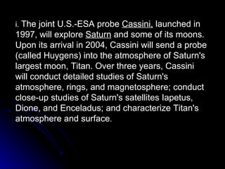 i.  The joint U.S.-ESA probe  Cassini,  launched in 1997, will explore  Saturn  and some of its moons. Upon its arrival in 2004, Cassini will send a probe (called Huygens) into the atmosphere of Saturn's largest moon, Titan. Over three years, Cassini will conduct detailed studies of Saturn's atmosphere, rings, and magnetosphere; conduct close-up studies of Saturn's satellites Iapetus, Dione, and Enceladus; and characterize Titan's atmosphere and surface . 