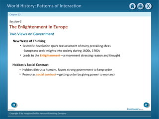 Copyright © by Houghton Mifflin Harcourt Publishing Company
NextPrevious
Chapter 22
World History: Patterns of Interaction
Two Views on Government
The Enlightenment in Europe
Section-2
New Ways of Thinking
• Scientific Revolution spurs reassessment of many prevailing ideas
-Europeans seek insights into society during 1600s, 1700s
• Leads to the Enlightenment—a movement stressing reason and thought
Hobbes’s Social Contract
• Hobbes distrusts humans, favors strong government to keep order
• Promotes social contract—getting order by giving power to monarch
Continued…
 