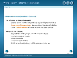 Copyright © by Houghton Mifflin Harcourt Publishing Company
NextPrevious
Chapter 22
World History: Patterns of Interaction
Success for the Colonists
• Despite British military might, colonists have advantages:
-motivating cause of freedom
-French assistance
-war’s expense for Britain
• British surrender at Yorktown in 1781; colonists win the war
Americans Win Independence {continued}
The Influence of the Enlightenment
• Colonial leaders push for independence, rely on Enlightenment ideas
• Declaration of Independence—document justifying colonial rebellion
• Leader Thomas Jefferson writes Declaration, uses ideas of Locke
 
