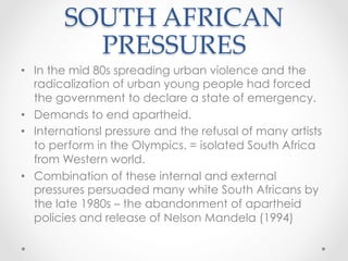 SOUTH AFRICAN
PRESSURES	
•  In the mid 80s spreading urban violence and the
radicalization of urban young people had forced
the government to declare a state of emergency.
•  Demands to end apartheid.
•  Internationsl pressure and the refusal of many artists
to perform in the Olympics. = isolated South Africa
from Western world.
•  Combination of these internal and external
pressures persuaded many white South Africans by
the late 1980s – the abandonment of apartheid
policies and release of Nelson Mandela (1994)
 