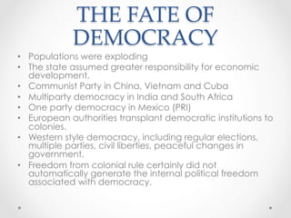THE FATE OF
DEMOCRACY	
•  Populations were exploding
•  The state assumed greater responsibility for economic
development.
•  Communist Party in China, Vietnam and Cuba
•  Multiparty democracy in India and South Africa
•  One party democracy in Mexico (PRI)
•  European authorities transplant democratic institutions to
colonies.
•  Western style democracy, including regular elections,
multiple parties, civil liberties, peaceful changes in
government.
•  Freedom from colonial rule certainly did not
automatically generate the internal political freedom
associated with democracy.
 