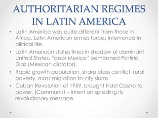 AUTHORITARIAN REGIMES
IN LATIN AMERICA	
•  Latin America was quite different from those in
Africa. Latin American armes forces intervened in
pilitical life.
•  Latin American states lived in shadow of dominant
United States. “poor Mexico” bemoaned Porfirio
Diaz (Mexican dictator).
•  Rapid growth population, sharp class conflict, rural
poverty, mass migration to city slums.
•  Cuban Revolution of 1959, brought Fidel Castro to
power. (Communist – intent on spreding its
revolutionary message.
 