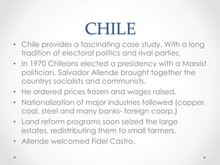 CHILE	
•  Chile provides a fascinating case study. With a long
tradition of electoral politics and rival parties.
•  In 1970 Chileans elected a presidency with a Marxist
politician, Salvador Allende brought together the
countrys socialists and communists.
•  He ordered prices frozen and wages raised.
•  Nationalization of major industries followed (copper,
coal, steel and many banks- foreign coorp.)
•  Land reform programs soon seized the large
estates, redistributing them to small farmers.
•  Allende welcomed Fidel Castro.
 