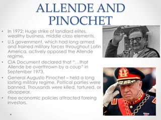 ALLENDE AND
PINOCHET	
•  In 1972: Huge strike of landlord elites,
wealthy business, middle class elements.
•  U.S government, which had long armed
and trained military forces throughout Latin
America, actively opposed the Allende
regime.
•  CIA Document declared that “…that
Allende be overthrown by a coup” in
September 1973.
•  General Augusto Pinochet – held a long
lasting military regime. Poltical parties were
banned. Thousands were killed, tortured, or
disappear.
•  Free economic policies attracted foreing
investors.
 