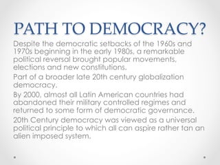 PATH TO DEMOCRACY?	
Despite the democratic setbacks of the 1960s and
1970s beginning in the early 1980s, a remarkable
political reversal brought popular movements,
elections and new constitutions.
Part of a broader late 20th century globalization
democracy.
By 2000, almost all Latin American countries had
abandoned their military controlled regimes and
returned to some form of democratic governance.
20th Century democracy was viewed as a universal
political principle to which all can aspire rather tan an
alien imposed system.
 