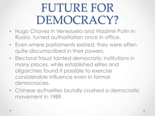 FUTURE FOR
DEMOCRACY?	
•  Hugo Chavez in Venezuela and Vladimir Putin in
Russia, turned authoritatian once in office.
•  Even where parliaments existed, they were often
quite discumscribed in their powers.
•  Electoral fraud tainted democratic institutions in
many places, while established elites and
oligarchies found it possible to exercise
considerable influence even in formal
democracies.
•  Chinese authorities brutally crushed a democratic
movement in 1989.
 