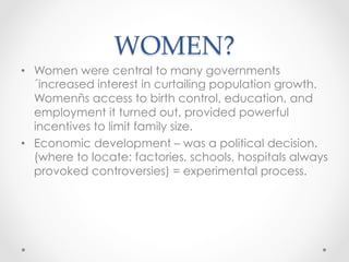 WOMEN?	
•  Women were central to many governments
´increased interest in curtailing population growth.
Womenñs access to birth control, education, and
employment it turned out, provided powerful
incentives to limit family size.
•  Economic development – was a political decision.
(where to locate: factories, schools, hospitals always
provoked controversies) = experimental process.
 