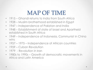 MAP OF TIME	
•  1915 – Ghandi returns to India from South Africa
•  1928 – Muslim brotherhood established in Egypt
•  1947 – Independence of Pakistan and India
•  1948 – Establishment of state of Israel and Apartheid
established in South Africa
•  1949 – Independence of Indonesia, Communist in China
wins
•  1957 – 1975 – Independence of African countries
•  1959 – Cuban Revolution
•  1979 - Revolution in Iran
•  1980s to 1990s – Growth of democratic movements in
Africa and Latin America
 