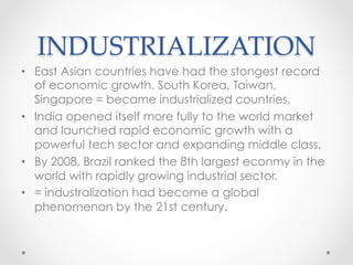 INDUSTRIALIZATION	
•  East Asian countries have had the stongest record
of economic growth. South Korea, Taiwan,
Singapore = became industrialized countries.
•  India opened itself more fully to the world market
and launched rapid economic growth with a
powerful tech sector and expanding middle class.
•  By 2008, Brazil ranked the 8th largest econmy in the
world with rapidly growing industrial sector.
•  = industralization had become a global
phenomenon by the 21st century.
 