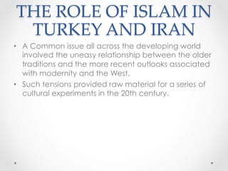 THE ROLE OF ISLAM IN
TURKEY AND IRAN	
•  A Common issue all across the developing world
involved the uneasy relationship between the older
traditions and the more recent outlooks associated
with modernity and the West.
•  Such tensions provided raw material for a series of
cultural experiments in the 20th century.
 