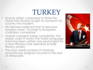 TURKEY	
•  Ataturk (often compared to Peter the
Great from Russia) sought to transform his
country into modern.
•  His followers believed that to become
modern mean “to enter to European
civilization completely”.
•  Ataturk changed Turkey completely: the
arabic script in which the Turkish language
had long been written was exchanged for
a new Western style alphabet (made
literacy easier)
•  The most visible symbols of Atarturks
revolutionary program ocurred in the real
of dresscode.
 