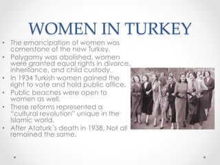 WOMEN IN TURKEY	
•  The emancipation of women was
cornerstone of the new Turkey.
•  Polygamy was abolished, women
were granted equal rights in divorce,
inheritance, and child custody.
•  In 1934 Turkish women gained the
right to vote and hold public office.
•  Public beaches were open to
women as well.
•  These reforms represented a
“cultural revolution” unique in the
Islamic world.
•  After Ataturk´s death in 1938. Not all
remained the same.
 