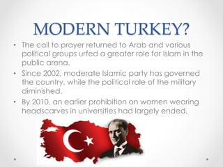 MODERN TURKEY?	
•  The call to prayer returned to Arab and various
political groups urfed a greater role for Islam in the
public arena.
•  Since 2002, moderate Islamic party has governed
the country, while the political role of the military
diminished.
•  By 2010, an earlier prohibition on women wearing
headscarves in universities had largely ended.
 
